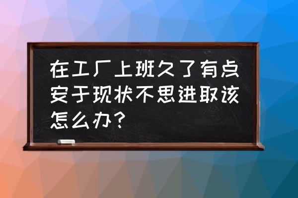 安于现状不思进取怎么解决 在工厂上班久了有点安于现状不思进取该怎么办？