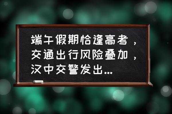 端午出行安全知识大全 端午假期恰逢高考，交通出行风险叠加，汉中交警发出交通安全预警, 你怎么看？