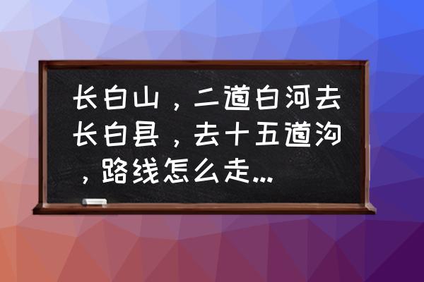 十五道沟旅游攻略及费用 长白山，二道白河去长白县，去十五道沟，路线怎么走，要多久？