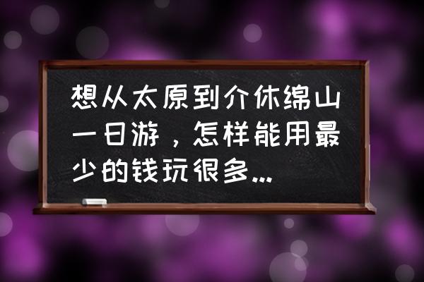 太原绵山一日游详细攻略 想从太原到介休绵山一日游，怎样能用最少的钱玩很多的地方？