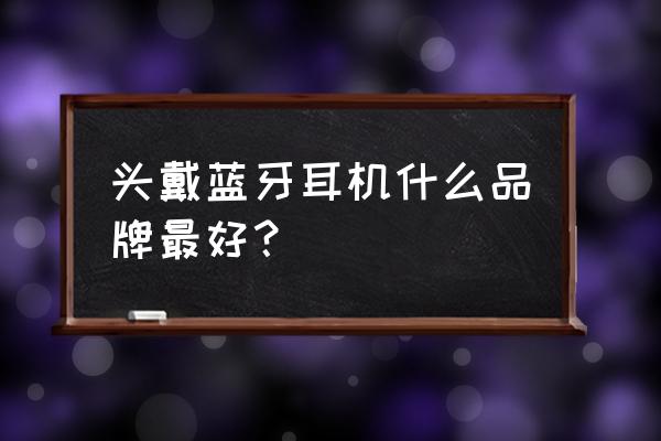 蓝牙耳机哪个品牌最好接电话用 头戴蓝牙耳机什么品牌最好？