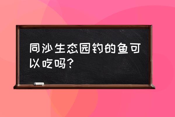 同沙生态园游玩攻略图 同沙生态园钓的鱼可以吃吗？