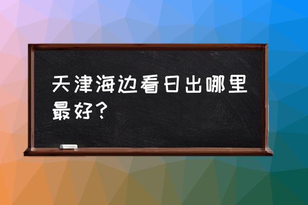 天津的海滩哪里最好 天津海边看日出哪里最好？