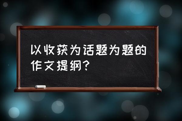 模仿春写一篇秋的提纲 以收获为话题为题的作文提纲？