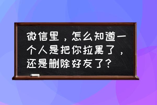 怎么知道被微信好友加入黑名单了 微信里，怎么知道一个人是把你拉黑了，还是删除好友了？