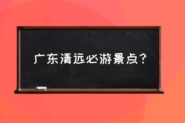 清远市旅游十大景点有哪些 广东清远必游景点？