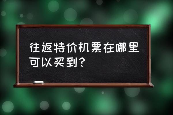 特价机票在哪里买最便宜最安全 往返特价机票在哪里可以买到？