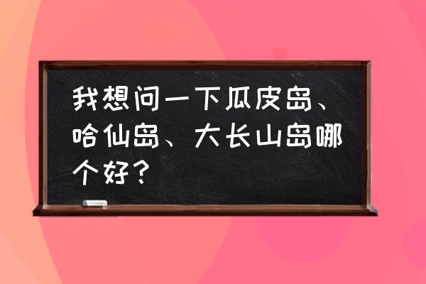 大长山岛游玩攻略一日游 我想问一下瓜皮岛、哈仙岛、大长山岛哪个好？