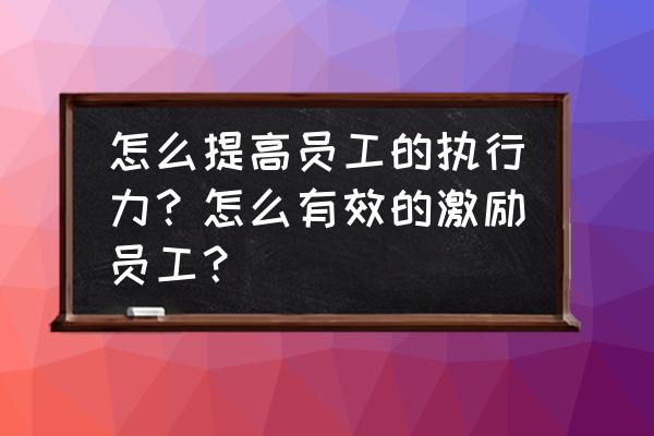 如何提高员工和团队的执行力 怎么提高员工的执行力？怎么有效的激励员工？