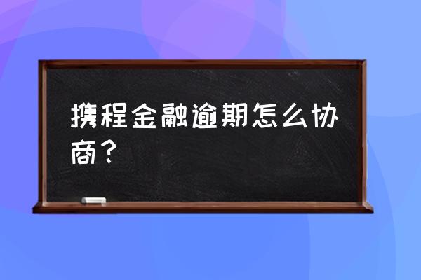 携程金融修改联系电话 携程金融逾期怎么协商？