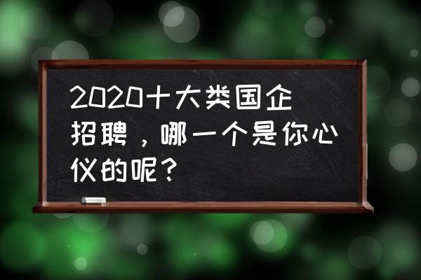 2020求职最热门的岗位 2020十大类国企招聘，哪一个是你心仪的呢？