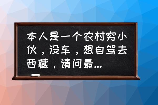 怎么自驾游去西藏最省钱最快 本人是一个农村穷小伙，没车，想自驾去西藏，请问最低预算是多少包括车和花销？