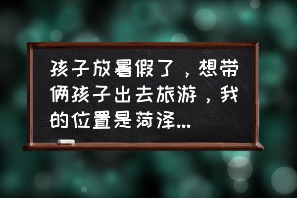 菏泽有什么好玩的景点推荐 孩子放暑假了，想带俩孩子出去旅游，我的位置是菏泽，一路上我自己开车，去哪里比较好？