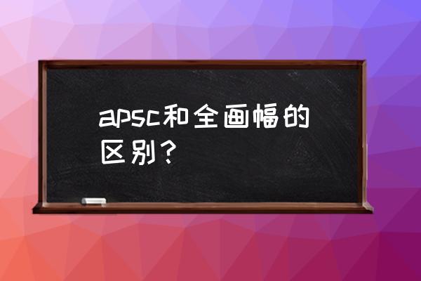 相机的aps画幅好还是全画幅好 apsc和全画幅的区别？