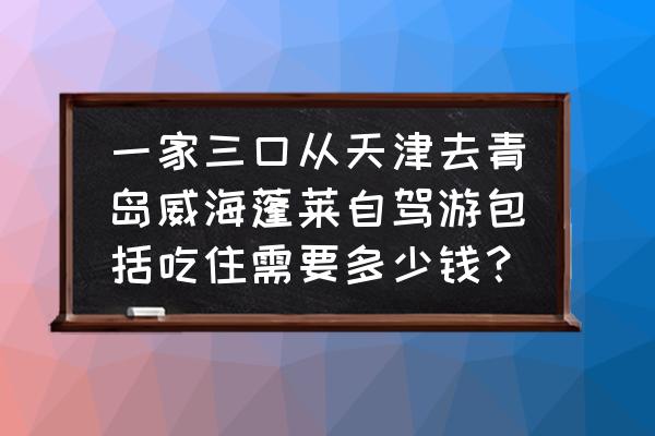 威海烟台蓬莱自驾游攻略 一家三口从天津去青岛威海蓬莱自驾游包括吃住需要多少钱？