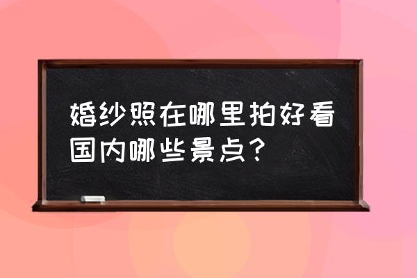 外景婚纱照哪里拍好 婚纱照在哪里拍好看国内哪些景点？