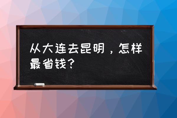 云南旅游攻略自由行省钱 从大连去昆明，怎样最省钱？