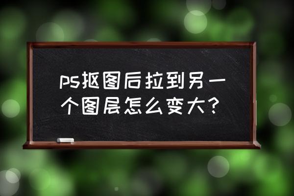 ps怎么抠图放到另外一个图层去 ps抠图后拉到另一个图层怎么变大？