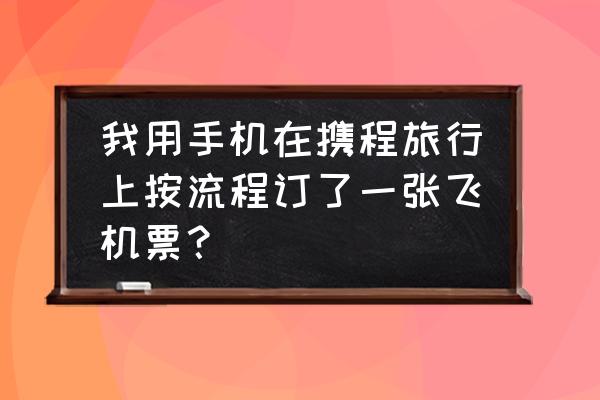 携程旅行自由行使用方法 我用手机在携程旅行上按流程订了一张飞机票？