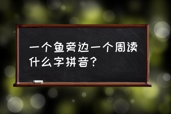 鱼字旁加周字怎么读 一个鱼旁边一个周读什么字拼音？