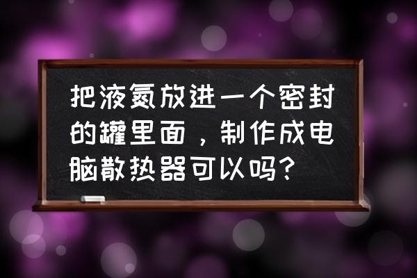 台式电脑机箱可以用液氮散热吗 把液氮放进一个密封的罐里面，制作成电脑散热器可以吗？