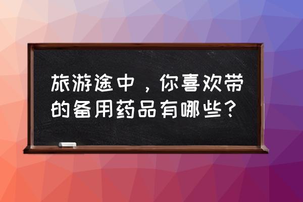 出门两天必带物品 旅游途中，你喜欢带的备用药品有哪些？