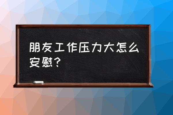 工作压力太大如何去减压 朋友工作压力大怎么安慰？