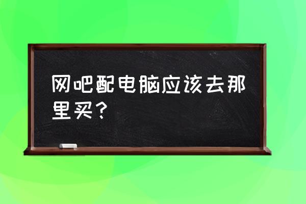 购买笔记本渠道 网吧配电脑应该去那里买？