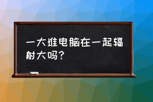 电脑周围辐射有多大 一大堆电脑在一起辐射大吗？