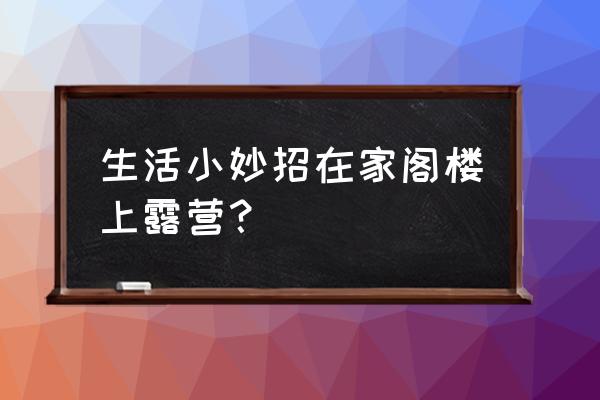 野营带东西小技巧 生活小妙招在家阁楼上露营？