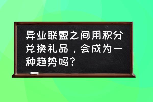 启动异业商家联盟需要做哪些工作 异业联盟之间用积分兑换礼品，会成为一种趋势吗？