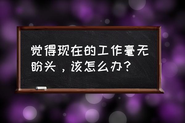 工作中的建议与思考怎么汇报 觉得现在的工作毫无盼头，该怎么办？