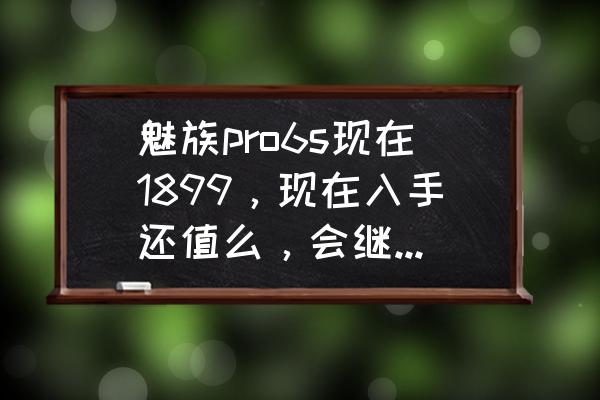 魅族pro6s建议买吗 魅族pro6s现在1899，现在入手还值么，会继续降价吗？