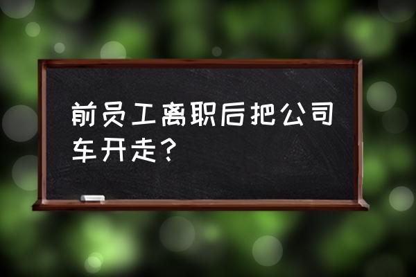 离职人员侵占公司财产怎么处理 前员工离职后把公司车开走？