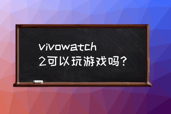 vivo手表支持微信吗 vivowatch2可以玩游戏吗？