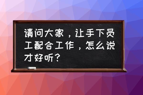 让员工干其喜欢的工作的激励方法 请问大家，让手下员工配合工作，怎么说才好听？