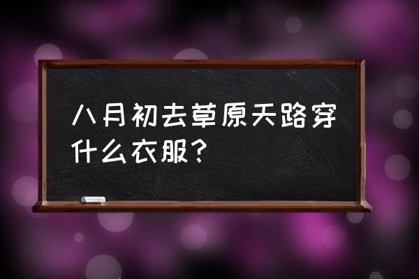 张北草原天路农家院住宿电话 八月初去草原天路穿什么衣服？