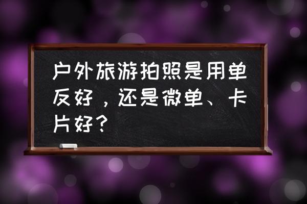 旅游拍照必备清单 户外旅游拍照是用单反好，还是微单、卡片好？