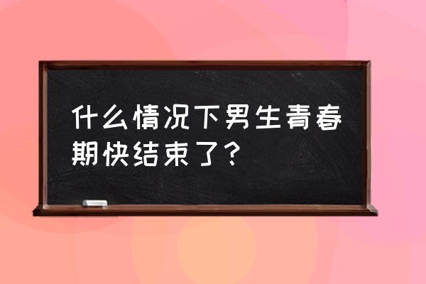 男孩如何判断青春期结束 什么情况下男生青春期快结束了？