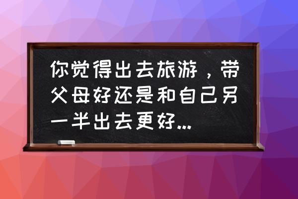 适合跟对象去旅游的地方 你觉得出去旅游，带父母好还是和自己另一半出去更好？为什么？