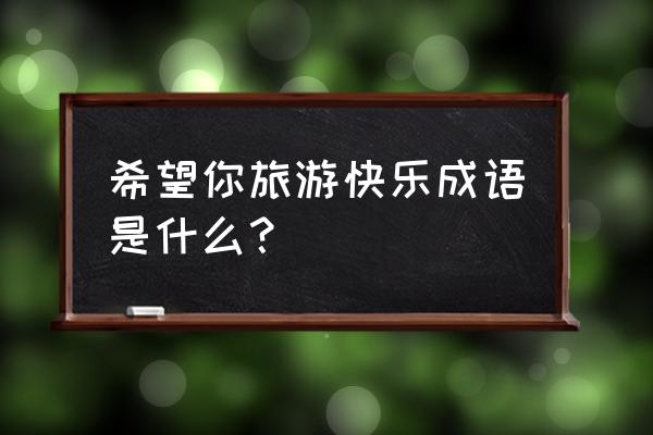 乘兴而去尽兴而归的意思出自哪里 希望你旅游快乐成语是什么？