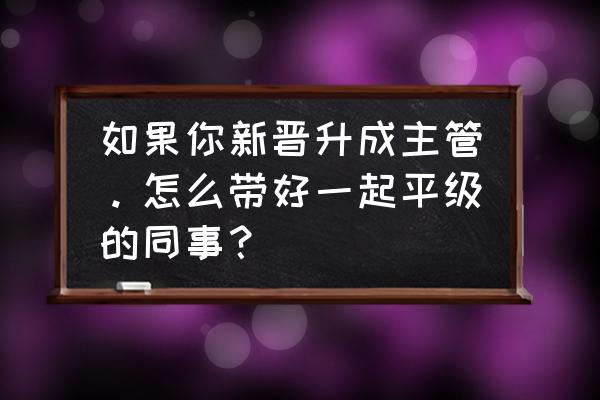 升职到新的工作岗位需要注意什么 如果你新晋升成主管。怎么带好一起平级的同事？