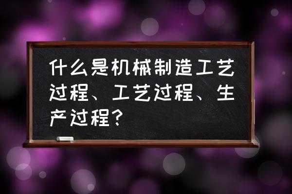 机械加工工艺流程步骤有哪些 什么是机械制造工艺过程、工艺过程、生产过程？