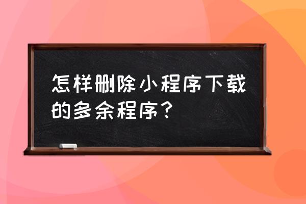 怎么把微信最近使用小程序删除 怎样删除小程序下载的多余程序？