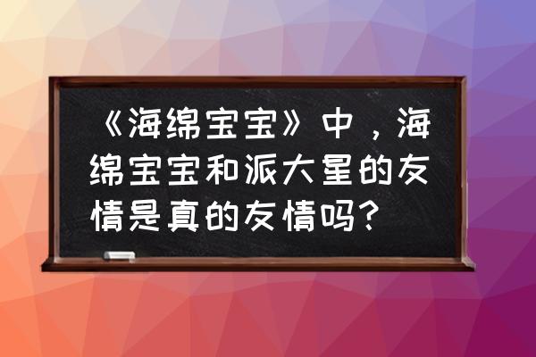 海绵宝宝派大星的友谊语录 《海绵宝宝》中，海绵宝宝和派大星的友情是真的友情吗？