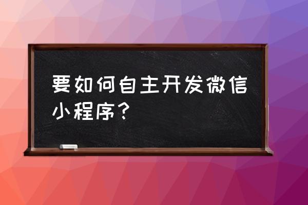 如何开发自己的小程序 要如何自主开发微信小程序？