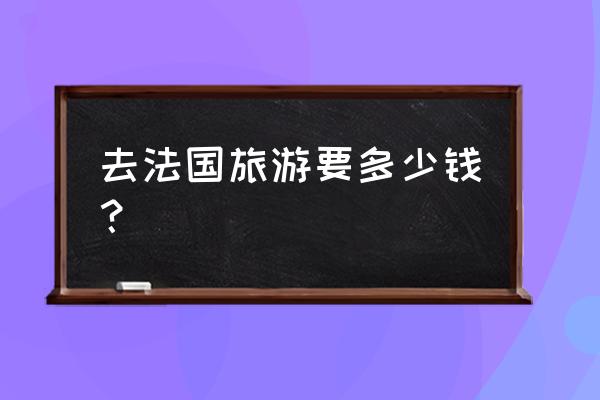 去法国旅游一周大概多少钱人民币 去法国旅游要多少钱？