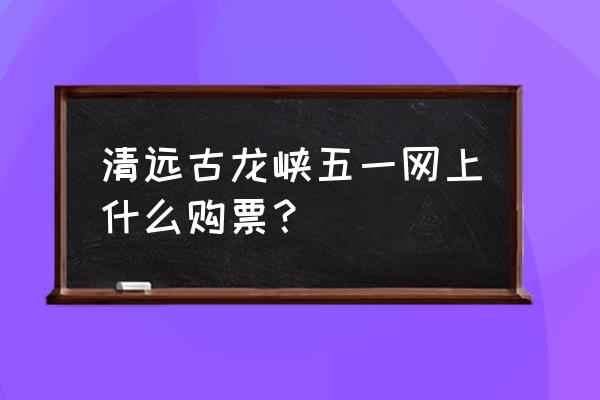 清远古龙峡漂流怎么买票划算 清远古龙峡五一网上什么购票？