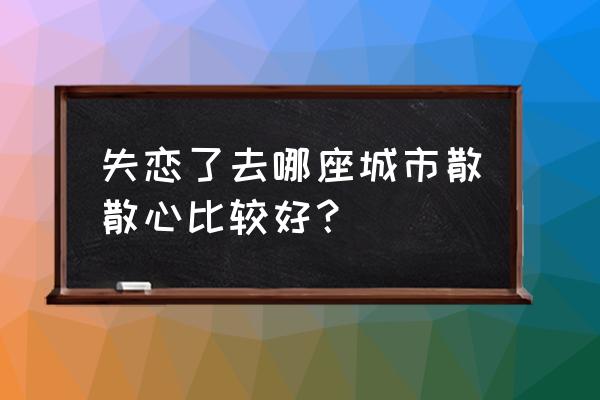 适合失恋去散心的地方是哪里 失恋了去哪座城市散散心比较好？