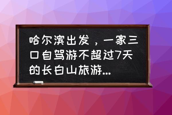 东三省自驾游攻略最佳路线图 哈尔滨出发，一家三口自驾游不超过7天的长白山旅游路线、住宿、美食攻略有哪些？